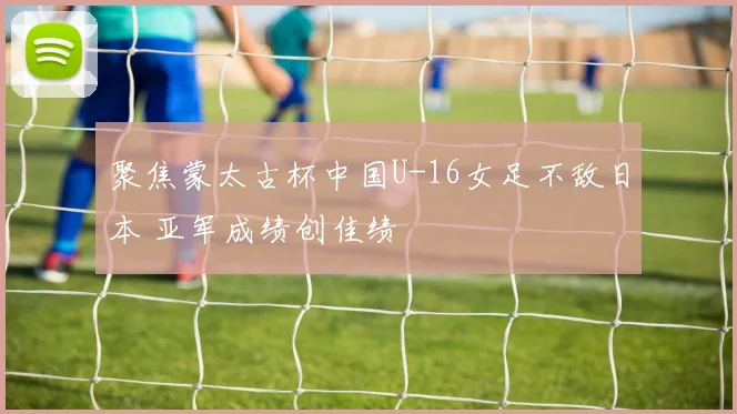 聚焦蒙太古杯中国U-16女足不敌日本 亚军成绩创佳绩