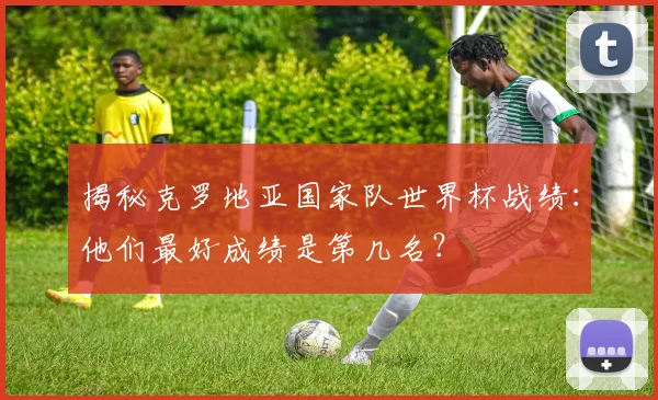 揭秘克罗地亚国家队世界杯战绩：他们最好成绩是第几名？